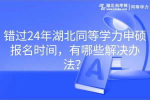 錯(cuò)過24年湖北同等學(xué)力申碩報(bào)名時(shí)間，有哪些解決辦法？