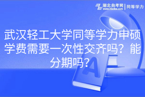 武漢輕工大學同等學力申碩學費需要一次性交齊嗎？能分期嗎？