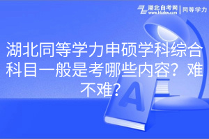 湖北同等學力申碩學科綜合科目一般是考哪些內(nèi)容？難不難？