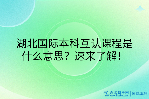 湖北國際本科互認課程什么意思？速來了解！