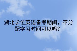 湖北學位英語備考期間，不分配學習時間可以嗎？