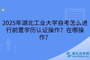 2025年湖北工業(yè)大學自考怎么進行前置學歷認證操作？在哪操作？