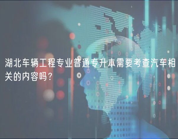 湖北車輛工程專業(yè)普通專升本需要考查汽車相關(guān)的內(nèi)容嗎？