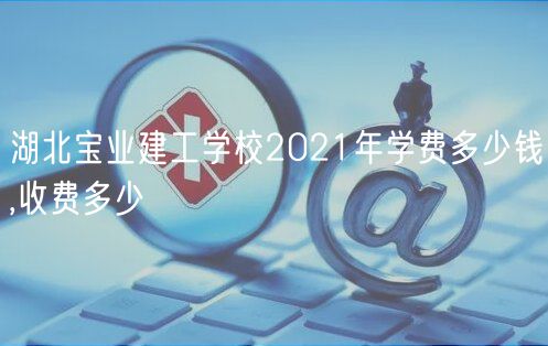 湖北寶業(yè)建工學(xué)校2021年學(xué)費多少錢,收費多少