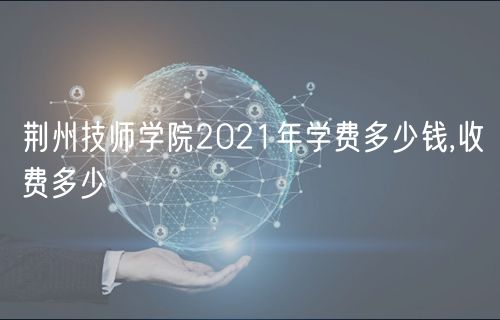 荊州技師學院2021年學費多少錢,收費多少