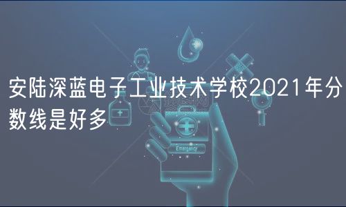 安陸深藍(lán)電子工業(yè)技術(shù)學(xué)校2021年分?jǐn)?shù)線是好多