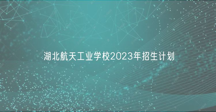 湖北航天工業(yè)學(xué)校2023年招生計(jì)劃