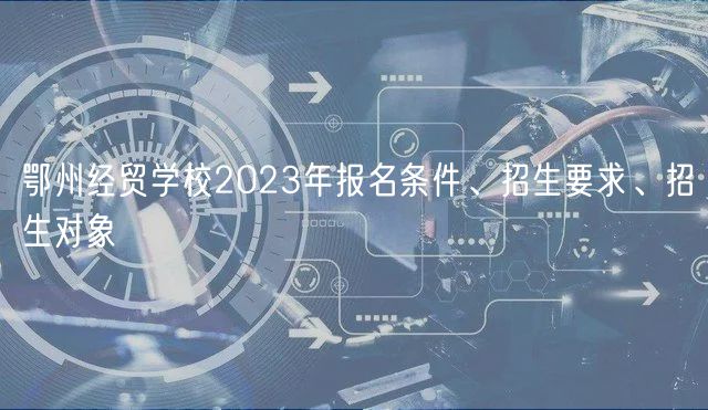 鄂州經(jīng)貿(mào)學(xué)校2023年報(bào)名條件、招生要求、招生對(duì)象