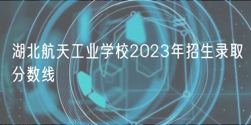 湖北航天工業(yè)學校2023年招生錄取分數(shù)線