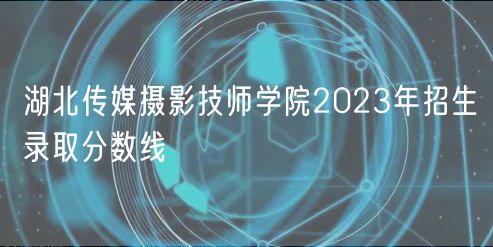 湖北傳媒攝影技師學院2023年招生錄取分數(shù)線