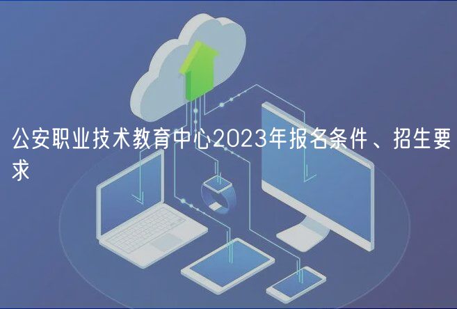 公安職業(yè)技術(shù)教育中心2023年報名條件、招生要求