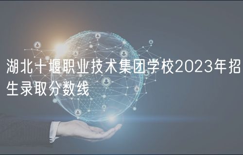 湖北十堰職業(yè)技術(shù)集團(tuán)學(xué)校2023年招生錄取分?jǐn)?shù)線