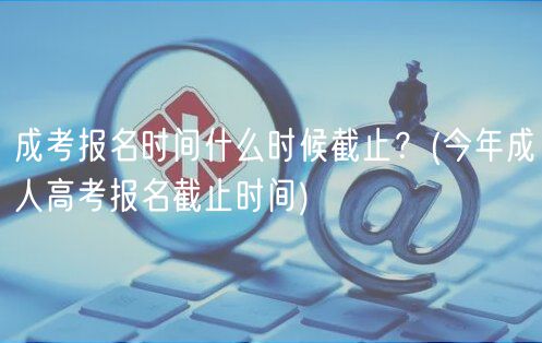 成考報名時間什么時候截止？(今年成人高考報名截止時間)