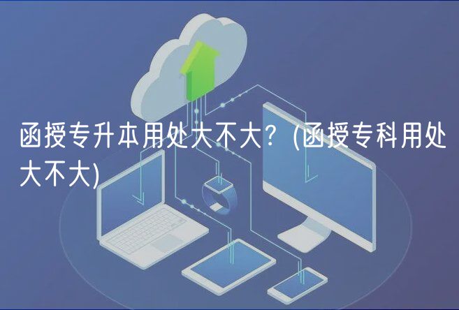 函授專(zhuān)升本用處大不大？(函授專(zhuān)科用處大不大)