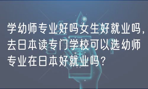 學幼師專業(yè)好嗎女生好就業(yè)嗎，去日本讀專門學?？梢赃x幼師專業(yè)在日本好就業(yè)嗎？