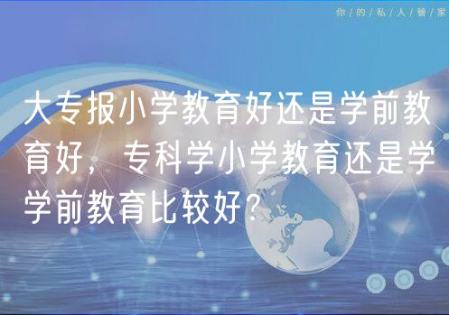 大專報小學教育好還是學前教育好，?？茖W小學教育還是學學前教育比較好？