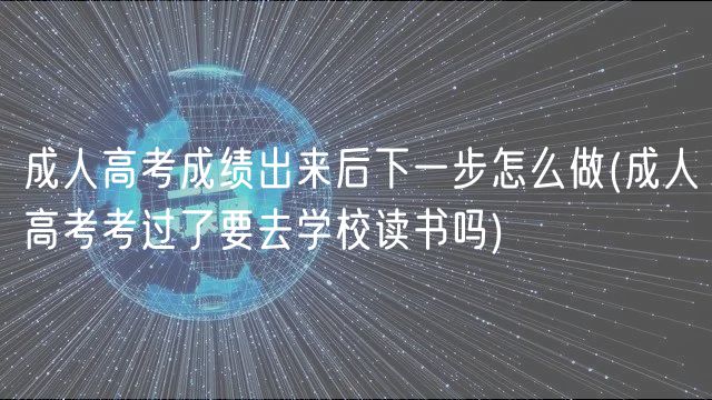 成人高考成績出來后下一步怎么做(成人高考考過了要去學校讀書嗎)