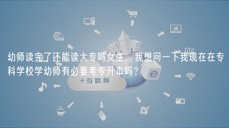 幼師讀完了還能讀大專嗎女生，我想問一下我現(xiàn)在在?？茖W(xué)校學(xué)幼師有必要考專升本嗎？