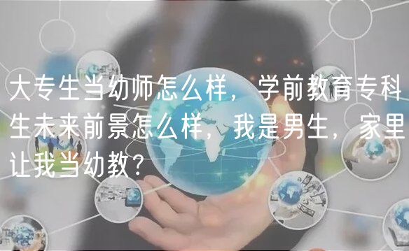 大專生當幼師怎么樣，學前教育專科生未來前景怎么樣，我是男生，家里讓我當幼教？