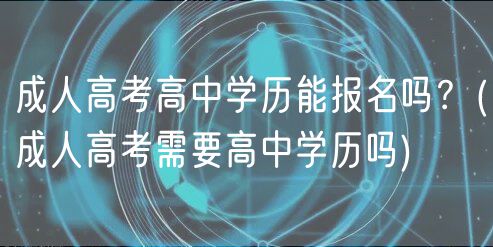 成人高考高中學(xué)歷能報(bào)名嗎？(成人高考需要高中學(xué)歷嗎)