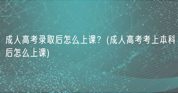 成人高考錄取后怎么上課？(成人高考考上本科后怎么上課)