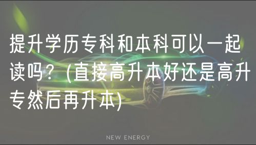 提升學歷專科和本科可以一起讀嗎？(直接高升本好還是高升專然后再升本)