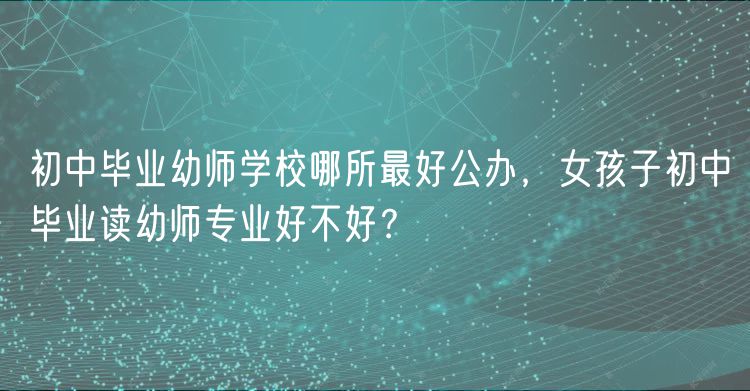 初中畢業(yè)幼師學(xué)校哪所最好公辦，女孩子初中畢業(yè)讀幼師專業(yè)好不好？