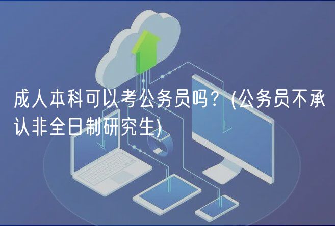 成人本科可以考公務(wù)員嗎？(公務(wù)員不承認非全日制研究生)
