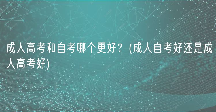 成人高考和自考哪個更好？(成人自考好還是成人高考好)