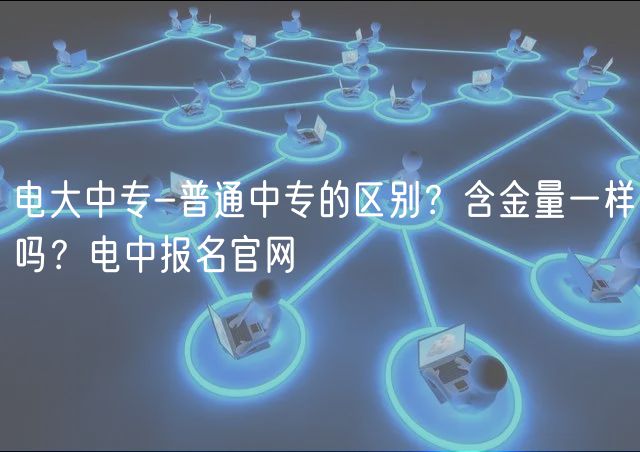 電大中專-普通中專的區(qū)別？含金量一樣嗎？電中報名官網(wǎng)