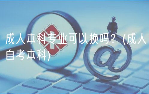 成人本科專業(yè)可以換嗎？(成人自考本科)