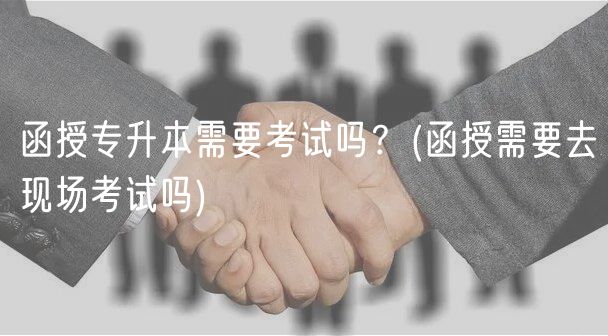 函授專升本需要考試嗎？(函授需要去現(xiàn)場考試嗎)