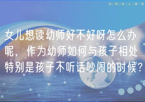 女兒想讀幼師好不好呀怎么辦呢，作為幼師如何與孩子相處特別是孩子不聽(tīng)話吵鬧的時(shí)候？