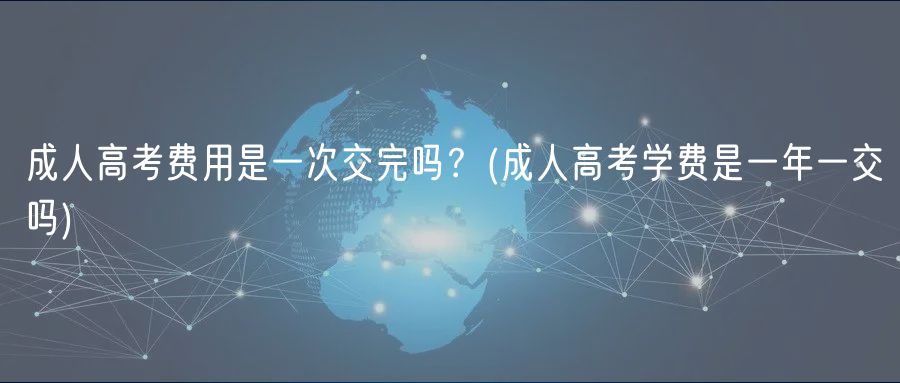 成人高考費(fèi)用是一次交完嗎？(成人高考學(xué)費(fèi)是一年一交嗎)