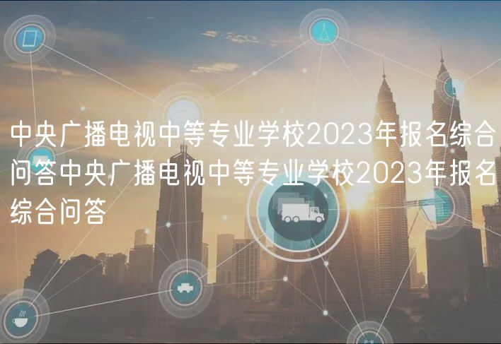 中央廣播電視中等專業(yè)學(xué)校2023年報名綜合問答中央廣播電視中等專業(yè)學(xué)校2023年報名綜合問答