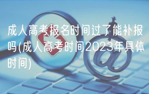 成人高考報名時間過了能補報嗎(成人高考時間2023年具體時間)