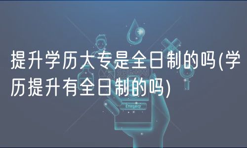 提升學(xué)歷大專(zhuān)是全日制的嗎(學(xué)歷提升有全日制的嗎)