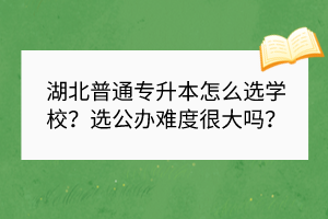 湖北普通專升本怎么選學(xué)校？選公辦難度很大嗎？