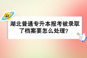 湖北普通專升本報(bào)考被錄取了檔案要怎么處理？