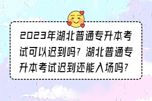 2023年湖北普通專升本考試可以遲到嗎？湖北普通專升本考試遲到還能入場嗎？