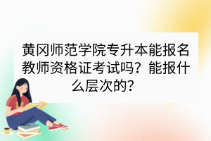 黃岡師范學(xué)院專升本能報(bào)名教師資格證考試嗎？能報(bào)什么層次的？