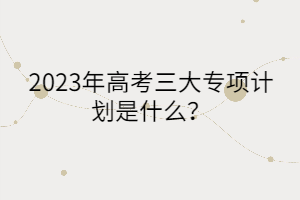 2023年高考三大專項(xiàng)計(jì)劃是什么？