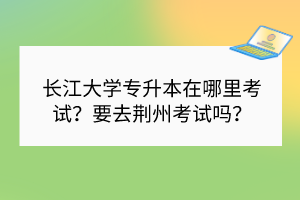 長江大學專升本在哪里考試？要去荊州考試嗎？