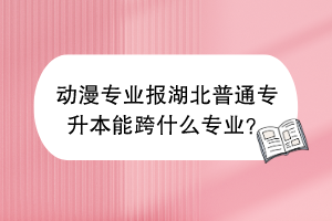 動漫專業(yè)報湖北普通專升本能跨什么專業(yè)？