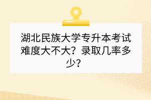 湖北民族大學專升本考試難度大不大？錄取幾率多少？