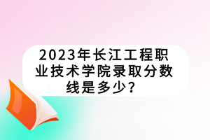 2023年長江工程職業(yè)技術(shù)學(xué)院錄取分?jǐn)?shù)線是多少？
