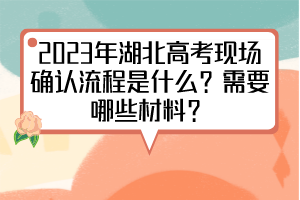 2023年湖北高考現(xiàn)場確認流程是什么？需要哪些材料？