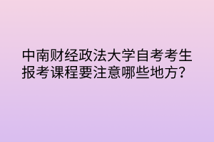 中南財經(jīng)政法大學(xué)自考考生報考課程要注意哪些地方？