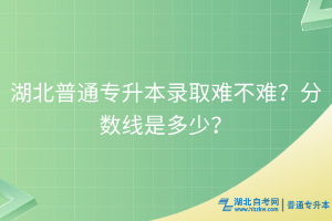 湖北普通專升本錄取難不難？分?jǐn)?shù)線是多少？