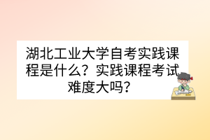 湖北工業(yè)大學(xué)自考實(shí)踐課程是什么？實(shí)踐課程考試難度大嗎？